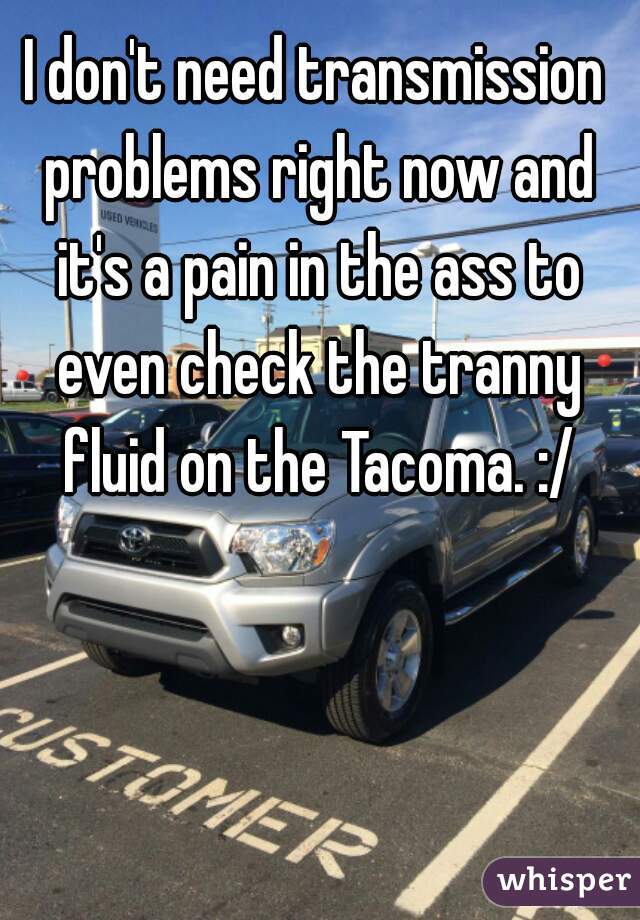 I don't need transmission problems right now and it's a pain in the ass to even check the tranny fluid on the Tacoma. :/