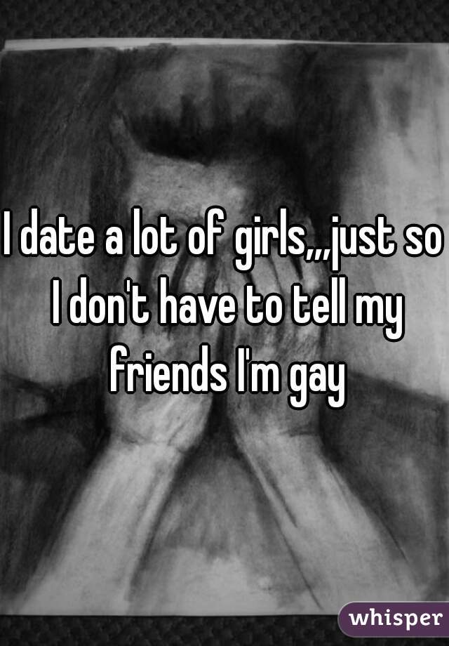 I date a lot of girls,,,just so I don't have to tell my friends I'm gay