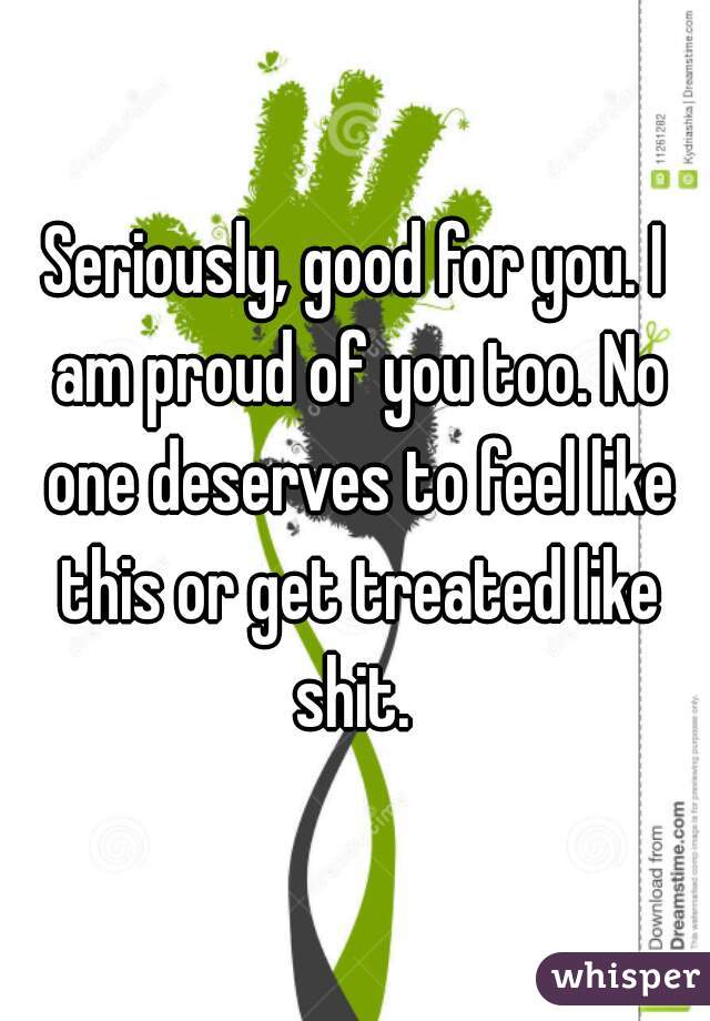 Seriously, good for you. I am proud of you too. No one deserves to feel like this or get treated like shit. 