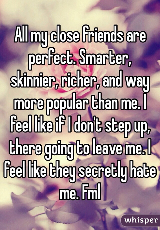 All my close friends are perfect. Smarter, skinnier, richer, and way more popular than me. I feel like if I don't step up, there going to leave me. I feel like they secretly hate me. Fml