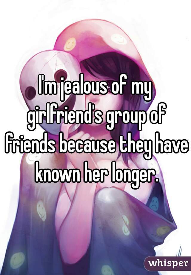 I'm jealous of my girlfriend's group of friends because they have known her longer.