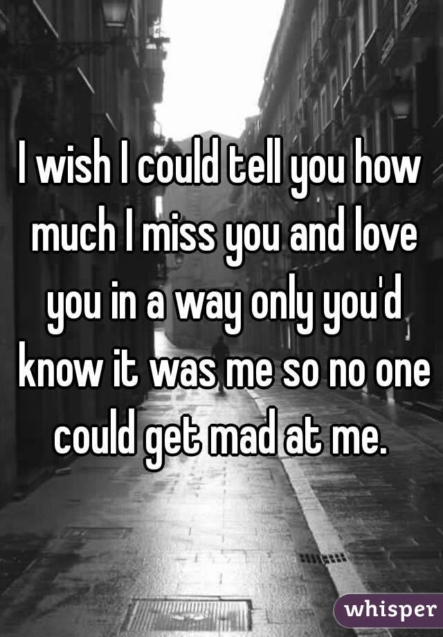 I wish I could tell you how much I miss you and love you in a way only you'd know it was me so no one could get mad at me. 