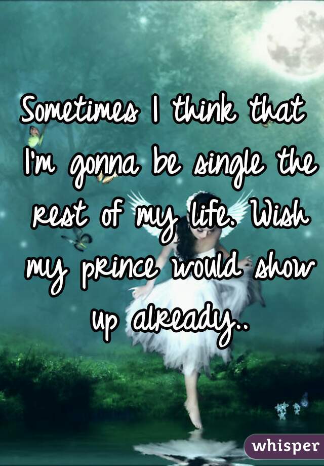 Sometimes I think that I'm gonna be single the rest of my life. Wish my prince would show up already..