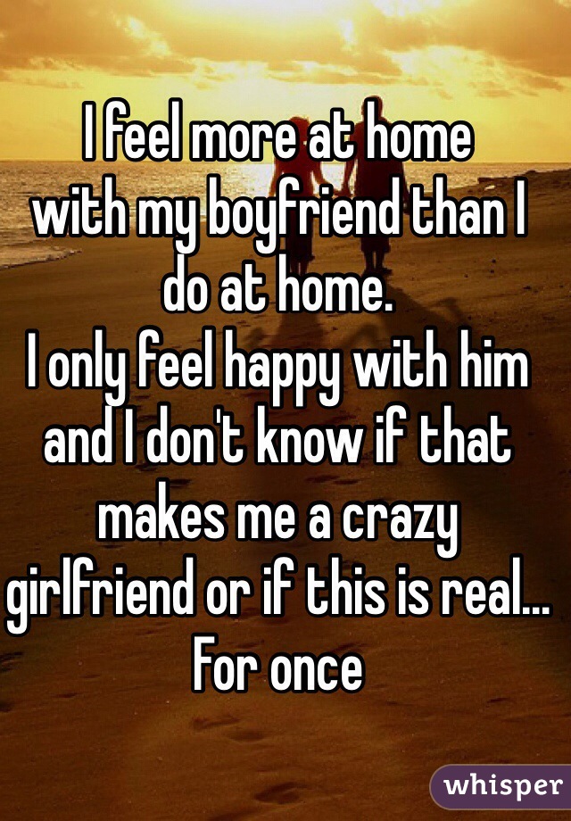 I feel more at home 
with my boyfriend than I 
do at home.
I only feel happy with him 
and I don't know if that makes me a crazy 
girlfriend or if this is real... 
For once