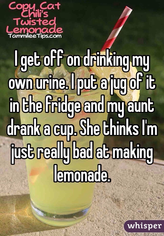 I get off on drinking my own urine. I put a jug of it in the fridge and my aunt drank a cup. She thinks I'm just really bad at making lemonade.