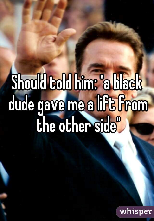 Should told him: "a black dude gave me a lift from the other side"