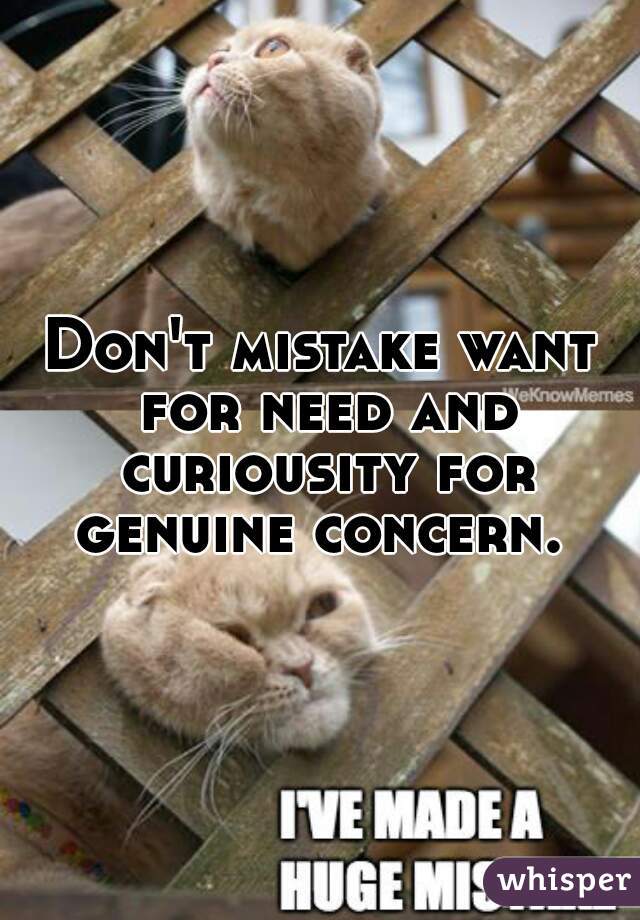 Don't mistake want for need and curiousity for genuine concern. 