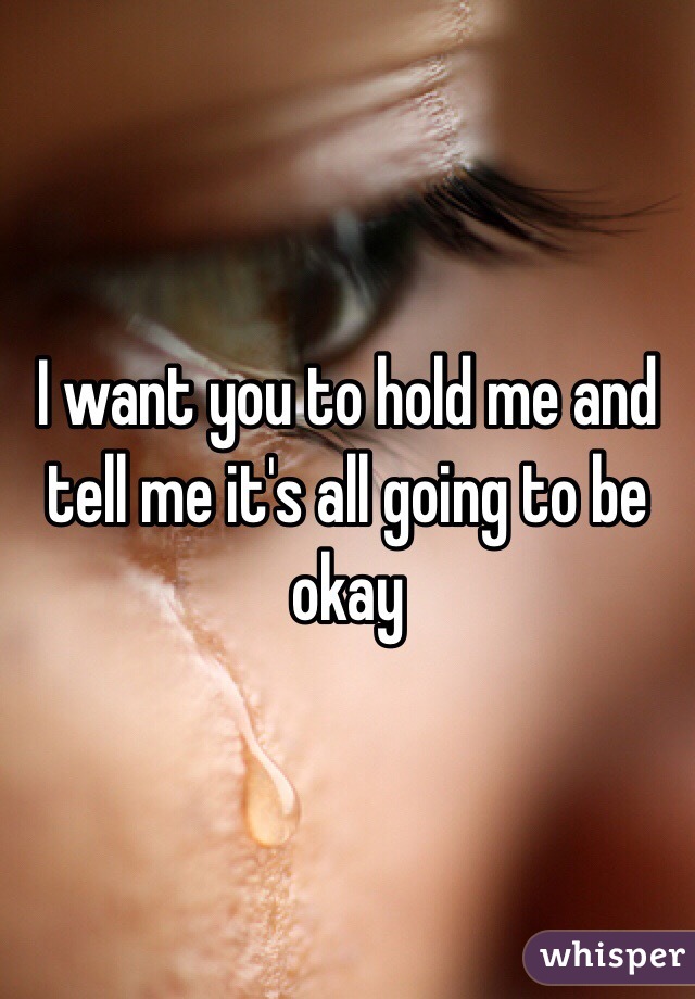 I want you to hold me and tell me it's all going to be okay