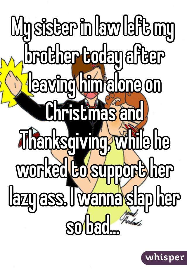 My sister in law left my brother today after leaving him alone on Christmas and Thanksgiving, while he worked to support her lazy ass. I wanna slap her so bad... 