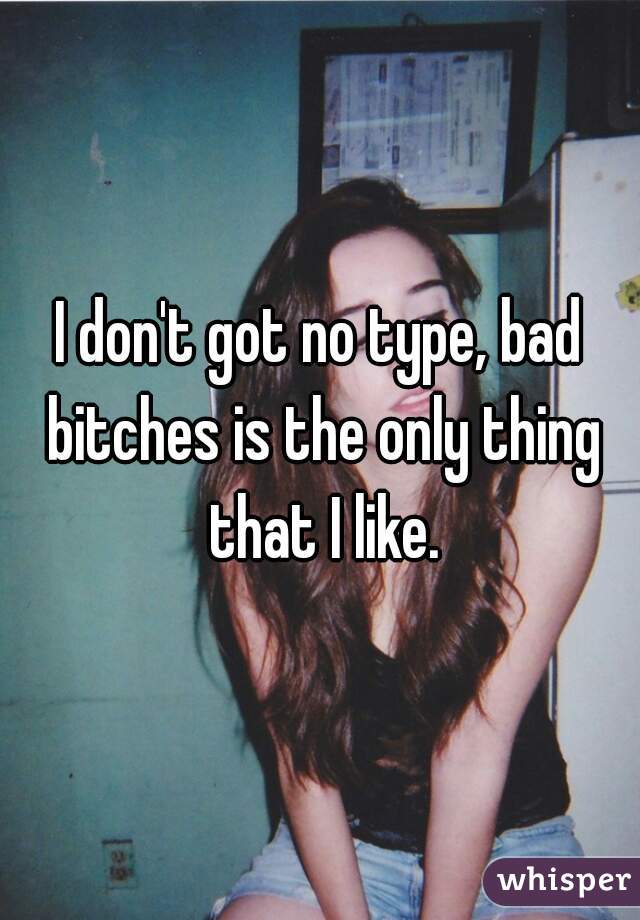 I don't got no type, bad bitches is the only thing that I like.