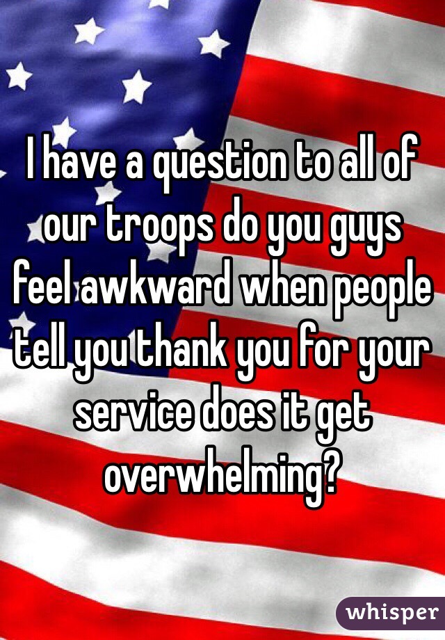 I have a question to all of our troops do you guys feel awkward when people tell you thank you for your service does it get overwhelming? 