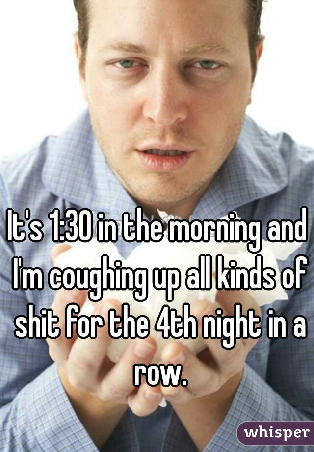 It's 1:30 in the morning and I'm coughing up all kinds of shit for the 4th night in a row.