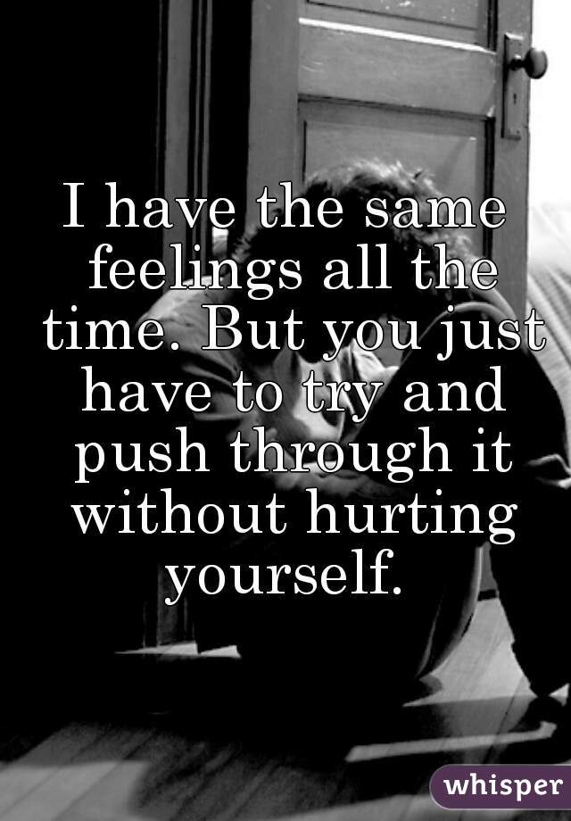 I have the same feelings all the time. But you just have to try and push through it without hurting yourself. 
