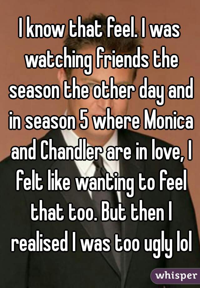 I know that feel. I was watching friends the season the other day and in season 5 where Monica and Chandler are in love, I felt like wanting to feel that too. But then I realised I was too ugly lol