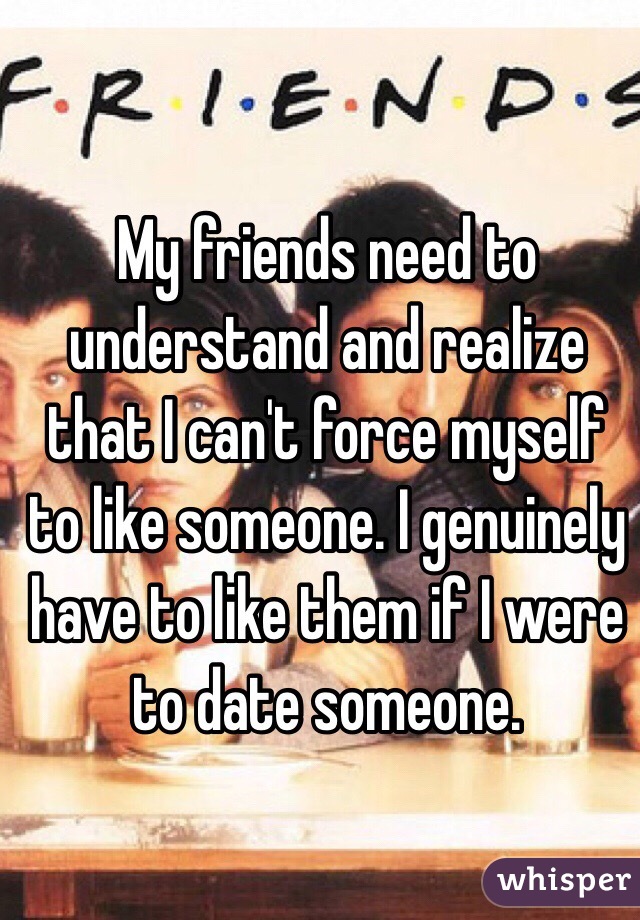 My friends need to understand and realize that I can't force myself to like someone. I genuinely have to like them if I were to date someone. 