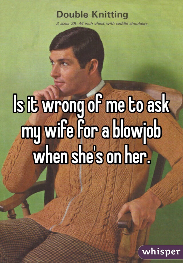 Is it wrong of me to ask my wife for a blowjob when she's on her.