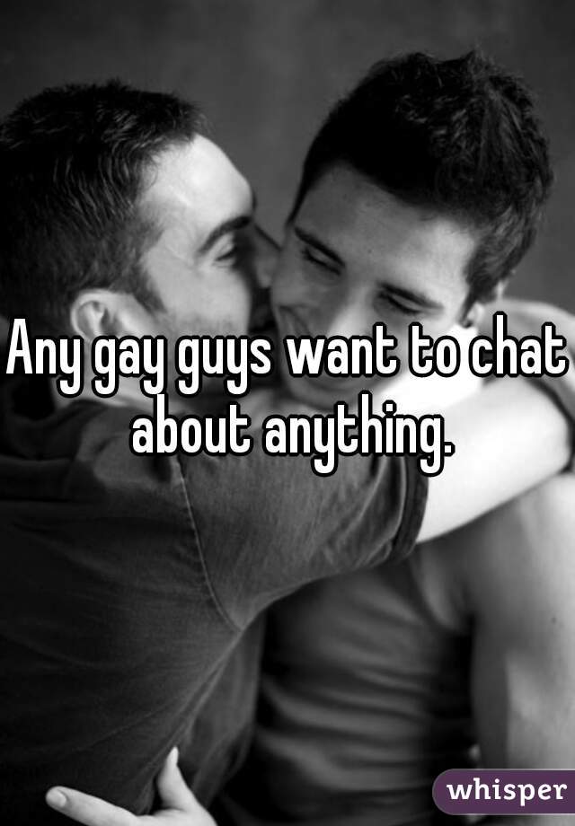 Any gay guys want to chat about anything.