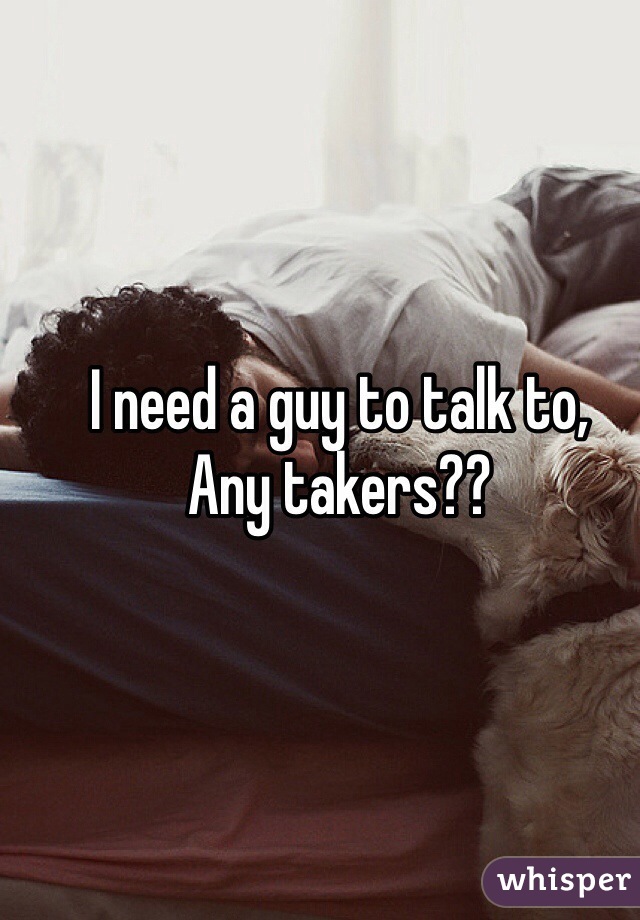 I need a guy to talk to,
Any takers?? 