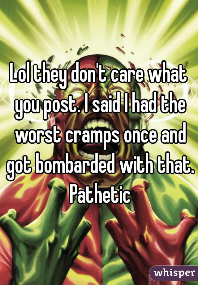 Lol they don't care what you post. I said I had the worst cramps once and got bombarded with that. Pathetic