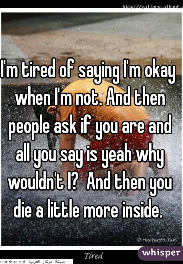 I'm tired of saying I'm okay when I'm not. And then people ask if you are and all you say is yeah why wouldn't I?  And then you die a little more inside. 