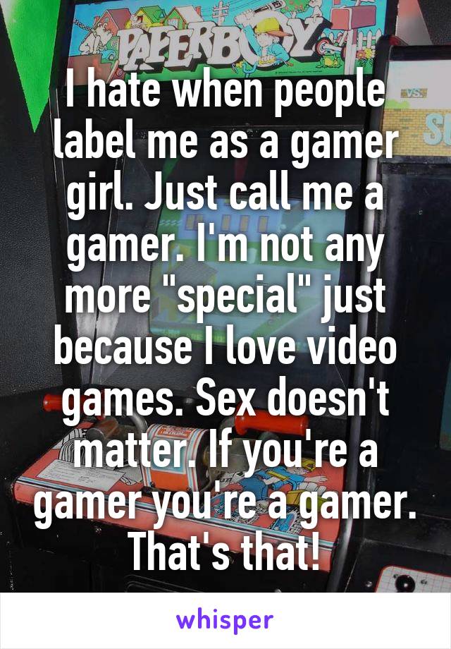 I hate when people label me as a gamer girl. Just call me a gamer. I'm not any more "special" just because I love video games. Sex doesn't matter. If you're a gamer you're a gamer. That's that!