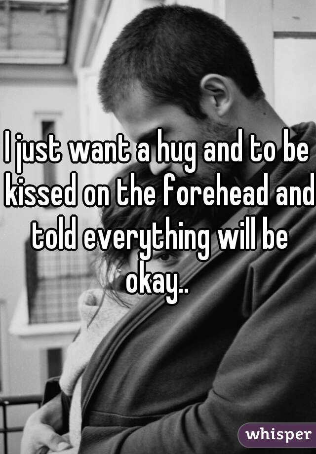 I just want a hug and to be kissed on the forehead and told everything will be okay.. 