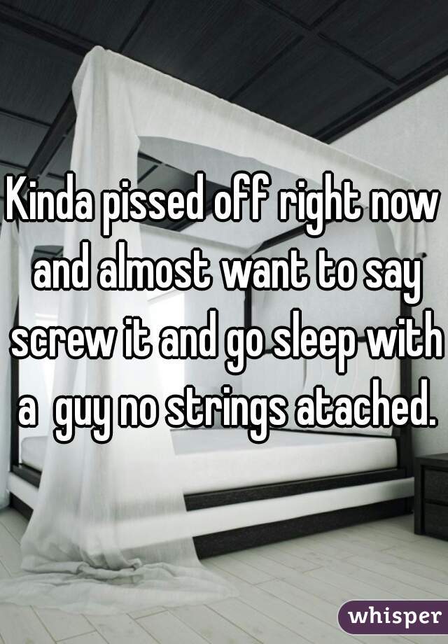 Kinda pissed off right now and almost want to say screw it and go sleep with a  guy no strings atached.