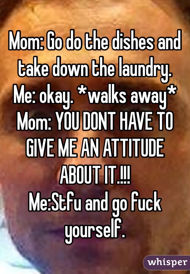 Mom: Go do the dishes and take down the laundry. 
Me: okay. *walks away*
Mom: YOU DONT HAVE TO GIVE ME AN ATTITUDE ABOUT IT.!!!
Me:Stfu and go fuck yourself. 