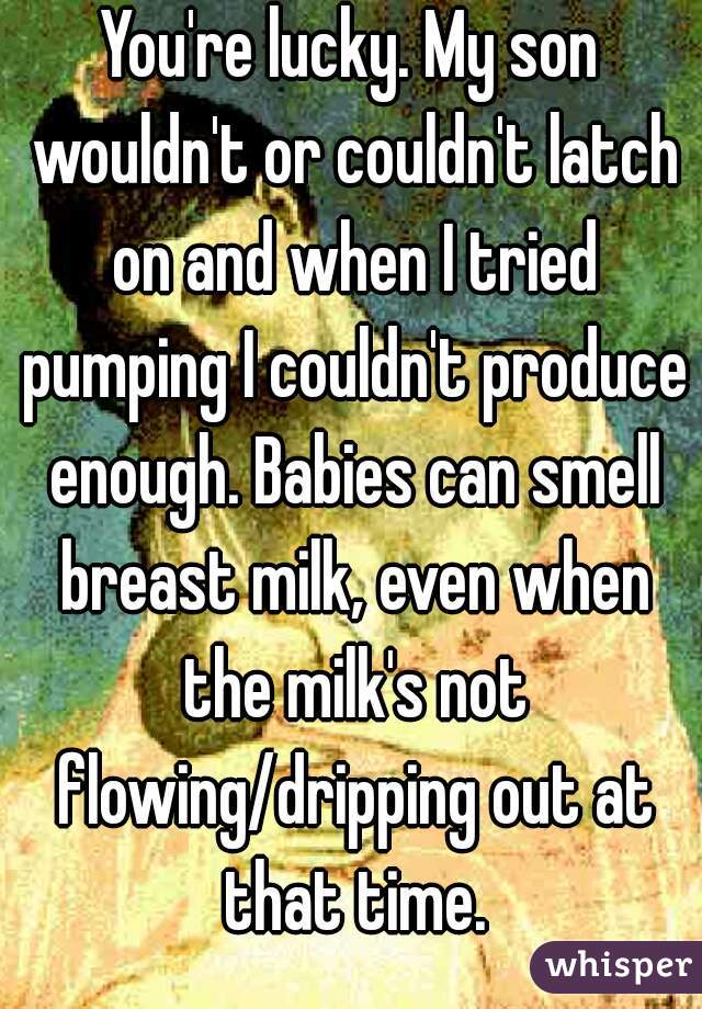 You're lucky. My son wouldn't or couldn't latch on and when I tried pumping I couldn't produce enough. Babies can smell breast milk, even when the milk's not flowing/dripping out at that time.