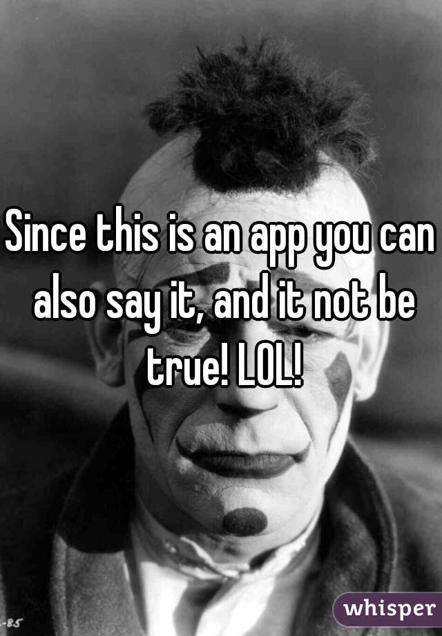 Since this is an app you can also say it, and it not be true! LOL!