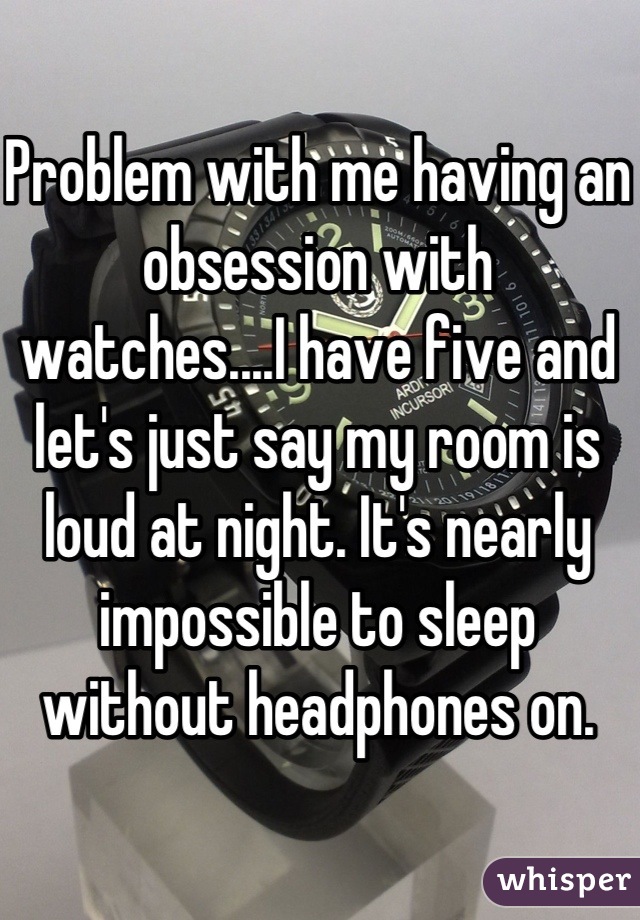 Problem with me having an obsession with watches....I have five and let's just say my room is loud at night. It's nearly impossible to sleep without headphones on.