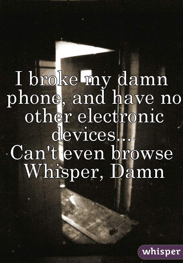 I broke my damn phone, and have no other electronic devices... 
Can't even browse Whisper, Damn