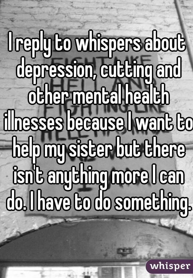 I reply to whispers about depression, cutting and other mental health illnesses because I want to help my sister but there isn't anything more I can do. I have to do something.