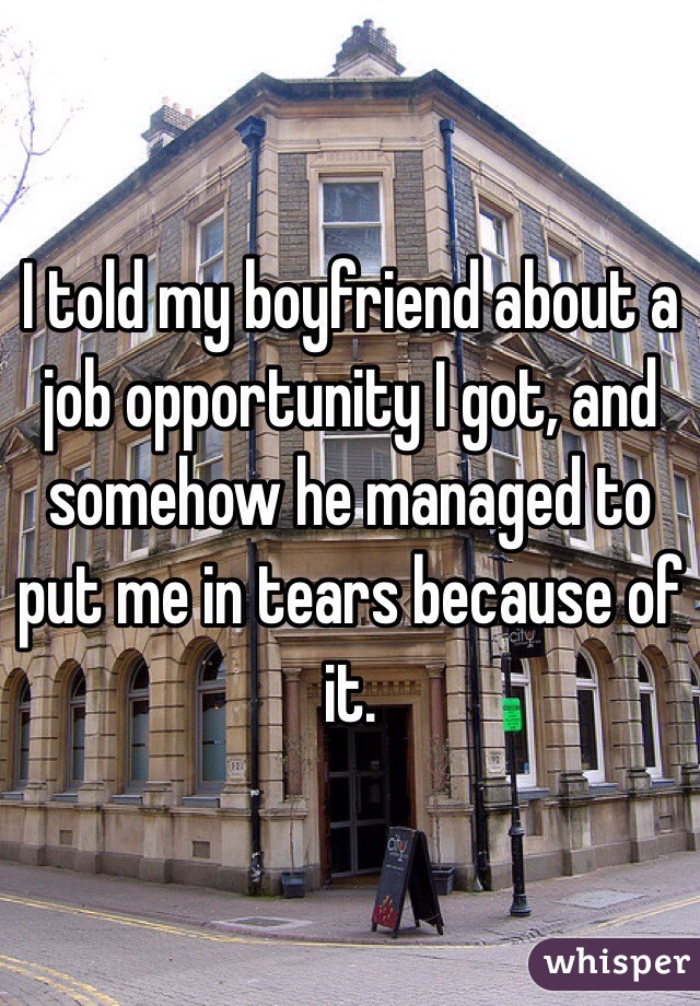 I told my boyfriend about a job opportunity I got, and somehow he managed to put me in tears because of it.