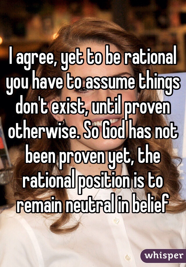 I agree, yet to be rational you have to assume things don't exist, until proven otherwise. So God has not been proven yet, the rational position is to remain neutral in belief 