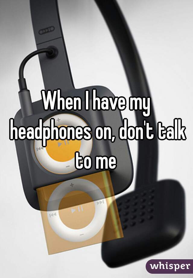 When I have my headphones on, don't talk to me 