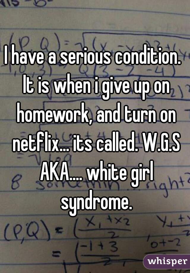 I have a serious condition.  It is when i give up on homework, and turn on netflix... its called. W.G.S AKA.... white girl syndrome.
