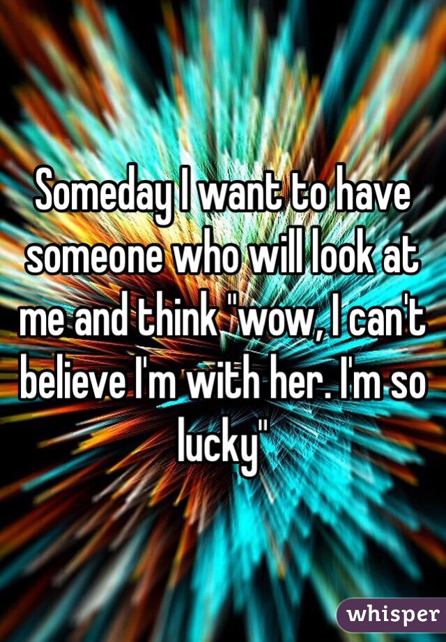 Someday I want to have someone who will look at me and think "wow, I can't believe I'm with her. I'm so lucky"