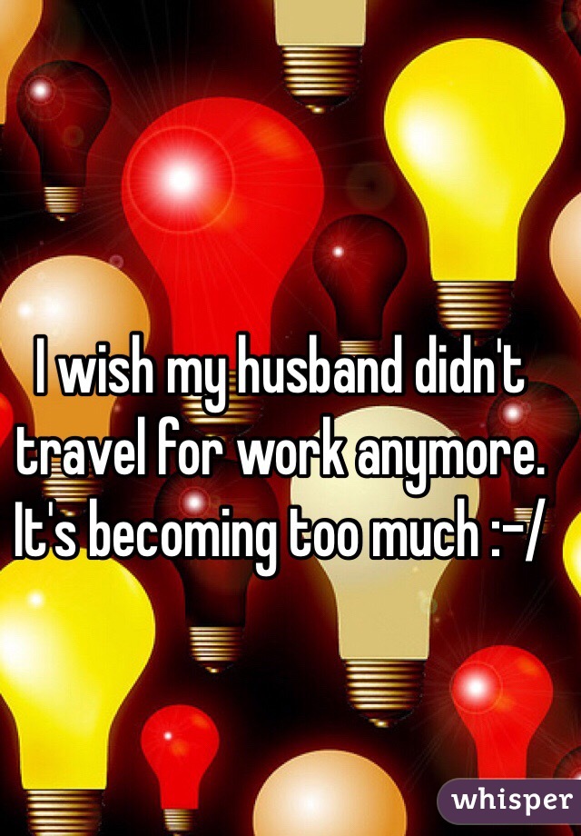 I wish my husband didn't travel for work anymore. It's becoming too much :-/ 