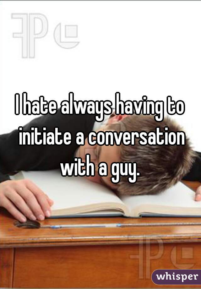 I hate always having to initiate a conversation with a guy. 