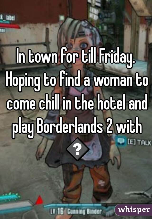 In town for till Friday. Hoping to find a woman to come chill in the hotel and play Borderlands 2 with 😁