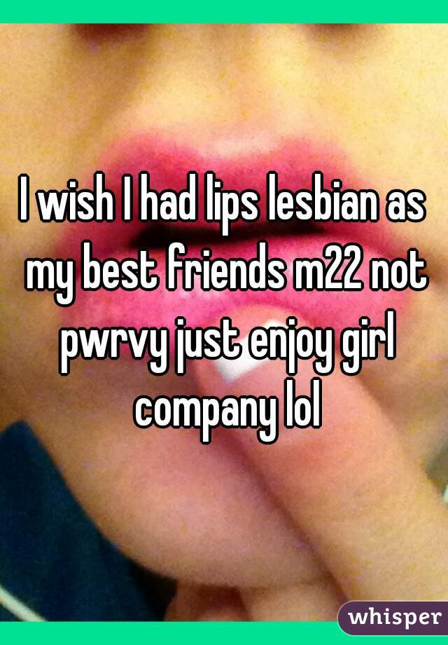 I wish I had lips lesbian as my best friends m22 not pwrvy just enjoy girl company lol