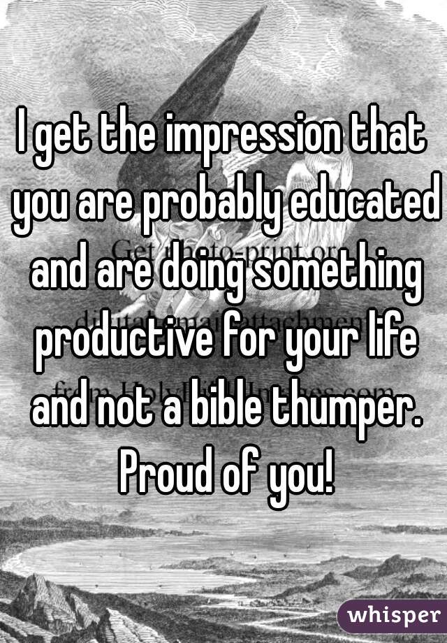 I get the impression that you are probably educated and are doing something productive for your life and not a bible thumper. Proud of you!