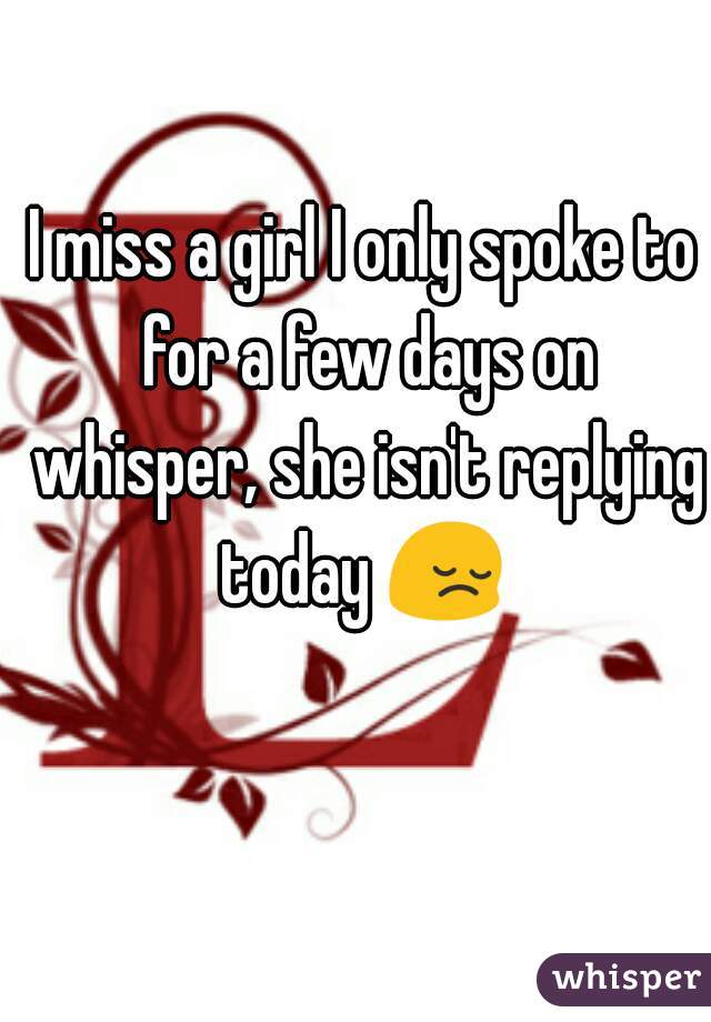 I miss a girl I only spoke to for a few days on whisper, she isn't replying today 😔 