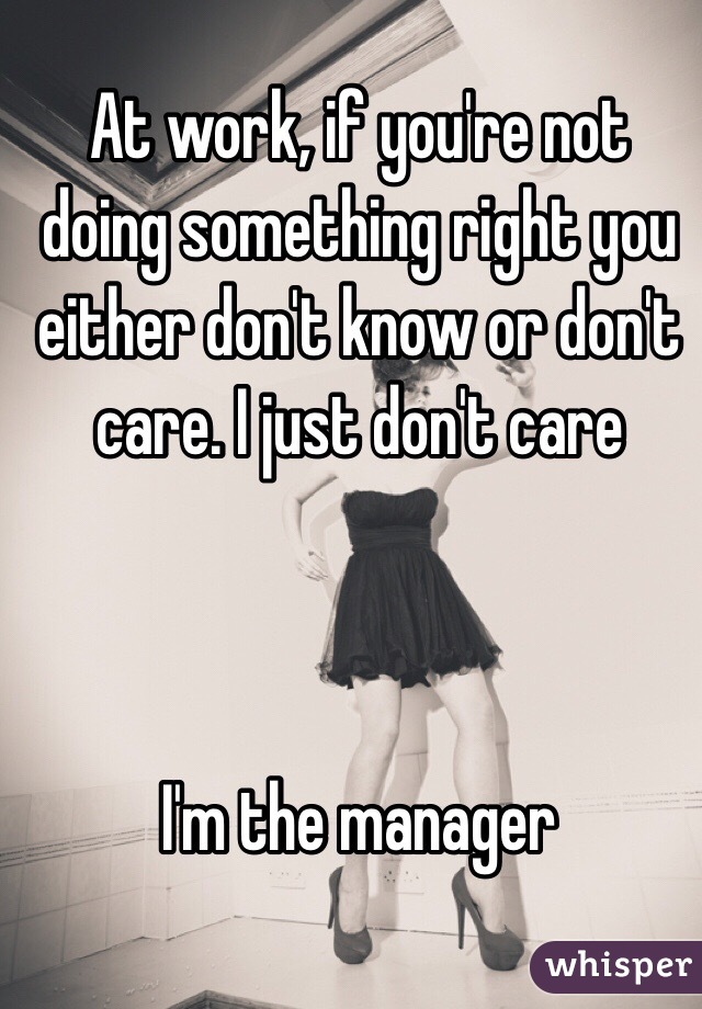 At work, if you're not doing something right you either don't know or don't care. I just don't care



I'm the manager 