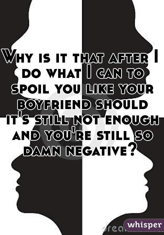 Why is it that after I do what I can to spoil you like your boyfriend should it's still not enough and you're still so damn negative? 