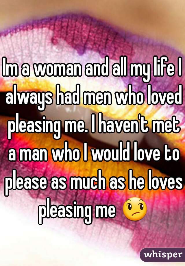 Im a woman and all my life I always had men who loved pleasing me. I haven't met a man who I would love to please as much as he loves pleasing me 😞 