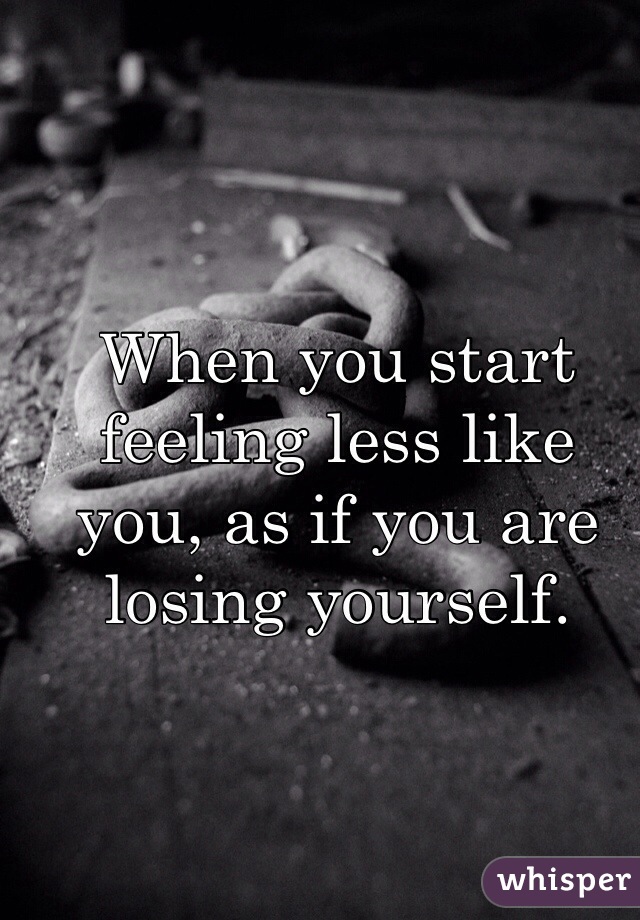 When you start feeling less like you, as if you are losing yourself. 