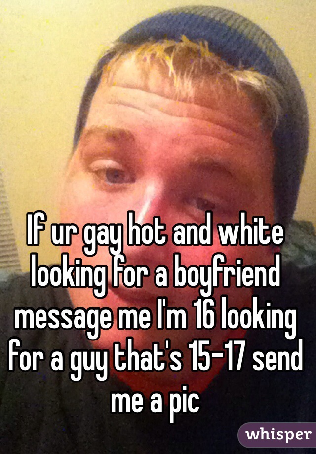 If ur gay hot and white looking for a boyfriend message me I'm 16 looking for a guy that's 15-17 send me a pic 