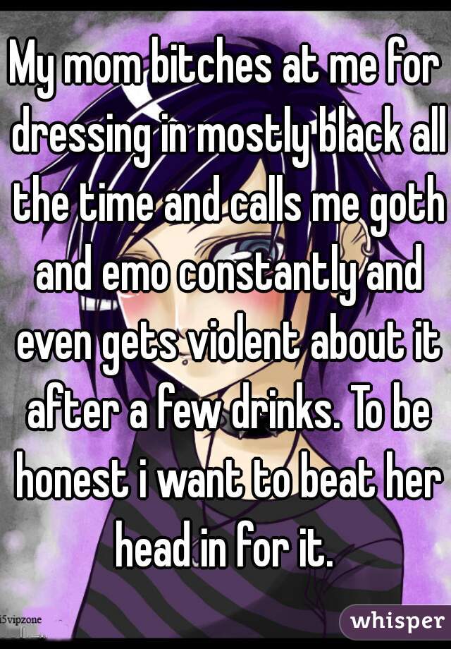 My mom bitches at me for dressing in mostly black all the time and calls me goth and emo constantly and even gets violent about it after a few drinks. To be honest i want to beat her head in for it. 